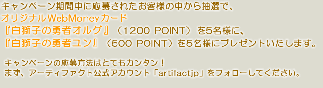 キャンペーン期間中に応募されたお客様の中から抽選で、オリジナルWebMoneyカード白獅子の勇者オルグ(1200POINT)を5名様に、『白獅子の勇者ユン』(500POINT)を5名様にプレゼントいたします。キャンペーンの応募方法はとてもカンタン！まず、アーティファクト公式あカウント「artifactjp」をフォローしてください。