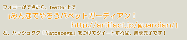 フォローができたら、twitter上で『みんなでやろうパペットガーディアン！https://artifact.jp/guardian/』と、ハッシュタグ「#atpapega」をつけてツイートすれば、応募完了です！